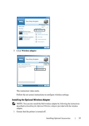 Page 55Installing Optional Accessories53
3Click Wireless adapter.
The instruction video starts.
Follow the on-screen instructions to configure wireless settings.
Installing the Optional Wireless Adapter
 NOTE: You can also install the Dell wireless adapter by following the instructions 
described in Installing the Optional Wireless Adapter provided with the wireless 
adapter.
1Ensure that the printer is turned off. 
 