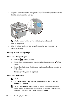 Page 5654Installing Optional Accessories
2Align the connector and the three protrusions of the wireless adapter with the 
four holes and insert the adapter.
 NOTE: Ensure that the adapter is fully inserted and secured.
3Turn on the printer.
4Print the printer settings report to confirm that the wireless adapter is 
installed correctly.
Printing Printer Settings Report
When Using the Operator panel
aPress the   (Menu) button.
bEnsure that Report/List is displayed, and then press the   (Set) 
button.
cEnsure that...