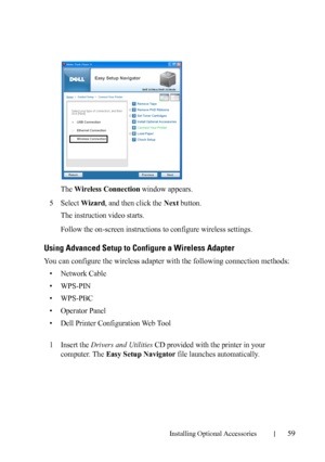 Page 61Installing Optional Accessories59
The Wireless Connection window appears.
5Select Wizard, and then click the Next button.
The instruction video starts.
Follow the on-screen instructions to configure wireless settings.
Using Advanced Setup to Configure a Wireless Adapter
You can configure the wireless adapter with the following connection methods:
• Network Cable
• WPS-PIN
• WPS-PBC
• Operator Panel
• Dell Printer Configuration Web Tool
1Insert the Drivers and Utilities CD provided with the printer in...