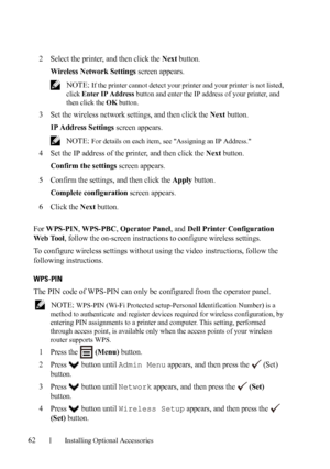 Page 6462Installing Optional Accessories
2Select the printer, and then click the Next button.
Wireless Network Settings screen appears.
 NOTE: If the printer cannot detect your printer and your printer is not listed, 
click Enter IP Address button and enter the IP address of your printer, and 
then click the OK button.
3Set the wireless network settings, and then click the Next button.
IP Address Settings screen appears.
 NOTE: For details on each item, see Assigning an IP Address.
4Set the IP address of the...