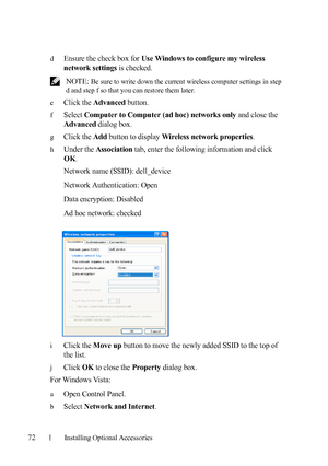 Page 7472Installing Optional Accessories
dEnsure the check box for Use Windows to configure my wireless 
network settings
 is checked.
 NOTE: Be sure to write down the current wireless computer settings in step 
d and step f so that you can restore them later.
e
Click the Advanced button.
fSelect Computer to Computer (ad hoc) networks only and close the 
Advanced dialog box.
gClick the Add button to display Wireless network properties.
hUnder the Association tab, enter the following information and click 
OK....