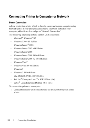 Page 8280Connecting Your Printer
Connecting Printer to Computer or Network
Direct Connection
A local printer is a printer which is directly connected to your computer using 
the USB cable. If your printer is connected to a network instead of your 
computer, skip this section and go to Network Connection.
The following operating systems support USB connection:
• Microsoft® Windows® XP
• Windows XP 64-bit Edition
• Windows Server
® 2003
• Windows Server 2003 x64 Edition
• Windows Server 2008
• Windows Server 2008...