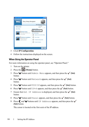 Page 8684Setting the IP Address
FILE LOCATION:  C:\Users\fxstdpc-
admin\Desktop\30_UG??\Mioga_SFP_UG_FM\Mioga_SFP_UG_FM\section08.fm
DELL CONFIDENTIAL – PRELIMINARY 9/13/10 - FOR PROOF ONLY
3Click IP Configuration.
4Follow the instructions displayed on the screen.
When Using the Operator Panel
For more information on using the operator panel, see Operator Panel.
1
Turn on the printer.
2Press the  (Menu) button.
3Press   button until Admin Menu appears, and then press the  (Set) 
button.
4Press   button until...