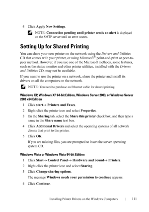 Page 113Installing Printer Drivers on the Windows Computers111
FILE LOCATION:  C:\Users\fxstdpc-
admin\Desktop\30_UG??\Mioga_SFP_UG_FM\Mioga_SFP_UG_FM\section10.fm
DELL CONFIDENTIAL – PRELIMINARY 9/13/10 - FOR PROOF ONLY
4Click Apply New Settings.
 NOTE: Connection pending until printer sends an alert is displayed 
on the SMTP server until an error occurs.
Setting Up for Shared Printing
You can share your new printer on the network using the Drivers and Utilities 
CD that comes with your printer, or using...