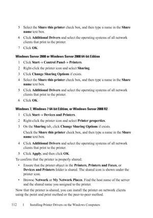 Page 114112Installing Printer Drivers on the Windows Computers
FILE LOCATION:  C:\Users\fxstdpc-
admin\Desktop\30_UG??\Mioga_SFP_UG_FM\Mioga_SFP_UG_FM\section10.fm
DELL CONFIDENTIAL – PRELIMINARY 9/13/10 - FOR PROOF ONLY
5Select the Share this printer check box, and then type a name in the Share 
name
 text box.
6Click Additional Drivers and select the operating systems of all network 
clients that print to the printer.
7Click OK.
Windows Server 2008 or Windows Server 2008 64-bit Edition
1Click Star t Control...