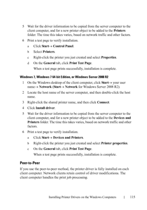 Page 117Installing Printer Drivers on the Windows Computers115
FILE LOCATION:  C:\Users\fxstdpc-
admin\Desktop\30_UG??\Mioga_SFP_UG_FM\Mioga_SFP_UG_FM\section10.fm
DELL CONFIDENTIAL – PRELIMINARY 9/13/10 - FOR PROOF ONLY
5Wait for the driver information to be copied from the server computer to the 
client computer, and for a new printer object to be added to the 
Printers 
folder. The time this takes varies, based on network traffic and other factors.
6Print a test page to verify installation.
aClick Start...