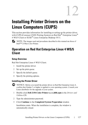 Page 129DELL CONFIDENTIAL – PRELIMINARY 9/13/10 - FOR PROOF ONLY
Installing Printer Drivers on the Linux Computers (CUPS)127
12
Installing Printer Drivers on the 
Linux Computers (CUPS)
This section provides information for installing or setting up the printer driver 
with CUPS (Common UNIX Printing System) on Red Hat®Enterprise Linux® 
4 WS/5 Client or SUSE® Linux Enterprise Desktop 10/11.
 NOTE: The images used and procedures described in this manual are those of 
Dell
™ 2150cn Color Printer.
Operation on Red...