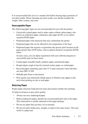 Page 213Print Media Guidelines211
FILE LOCATION:  C:\Users\fxstdpc-
admin\Desktop\30_UG??\Mioga_SFP_UG_FM\Mioga_SFP_UG_FM\section14.fm
DELL CONFIDENTIAL – PRELIMINARY 9/13/10 - FOR PROOF ONLY
It is recommended that you try a sample first before buying large quantities of 
any print media. When choosing any print media, you should consider the 
weight, fiber content, and color.
Unacceptable Paper
The following paper types are not recommended for use with the printer:
• Chemically treated paper used to make copies...