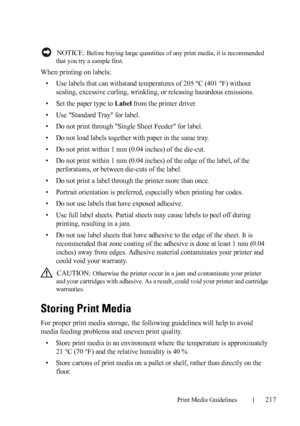 Page 219Print Media Guidelines217
FILE LOCATION:  C:\Users\fxstdpc-
admin\Desktop\30_UG??\Mioga_SFP_UG_FM\Mioga_SFP_UG_FM\section14.fm
DELL CONFIDENTIAL – PRELIMINARY 9/13/10 - FOR PROOF ONLY
 NOTICE: Before buying large quantities of any print media, it is recommended 
that you try a sample first.
When printing on labels:
• Use labels that can withstand temperatures of 205 °C (401 °F) without 
sealing, excessive curling, wrinkling, or releasing hazardous emissions.
• Set the paper type to 
Label from the...