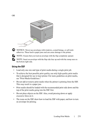 Page 233Loading Print Media231
FILE LOCATION:  C:\Users\fxstdpc-
admin\Desktop\30_UG??\Mioga_SFP_UG_FM\Mioga_SFP_UG_FM\section15.fm
DELL CONFIDENTIAL – PRELIMINARY 9/13/10 - FOR PROOF ONLY
OR
 NOTICE: Never use envelopes with windows, coated linings, or self-stick 
adhesives. These lead to paper jams and can cause damage to the printer.
 
NOTE: Ensure that you load an envelope with the flap completely opened.
 
NOTE: Insert an envelope with the flap side face up and with the stamp area on 
the bottom right...