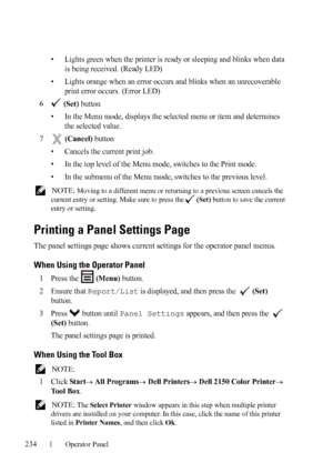 Page 236234Operator Panel
FILE LOCATION:  C:\Users\fxstdpc-
admin\Desktop\30_UG??\Mioga_SFP_UG_FM\Mioga_SFP_UG_FM\section16.fm
DELL CONFIDENTIAL – PRELIMINARY 9/13/10 - FOR PROOF ONLY
• Lights green when the printer is ready or sleeping and blinks when data 
is being received. (Ready LED)
• Lights orange when an error occurs and blinks when an unrecoverable 
print error occurs. (Error LED)
6 (Set) button
• In the Menu mode, displays the selected menu or item and determines 
the selected value.
7 (Cancel) button...