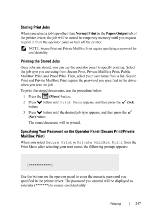 Page 249Printing247
Storing Print Jobs
When you select a job type other than Normal Print in the Paper/Output tab of 
the printer driver, the job will be stored in temporary memory until you request 
to print it from the operator panel or turn off the printer.
 NOTE: Secure Print and Private MailBox Print require specifying a password for 
confidentiality.
Printing the Stored Jobs
Once jobs are stored, you can use the operator panel to specify printing. Select 
the job type you are using from Secure Print,...