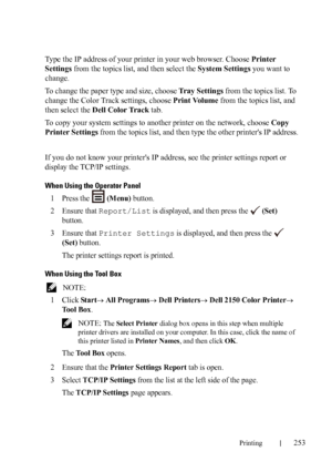 Page 255Printing253
Type the IP address of your printer in your web browser. Choose Printer 
Settings from the topics list, and then select the System Settings you want to 
change.
To change the paper type and size, choose Tray Settings from the topics list. To 
change the Color Track settings, choose Print Volume from the topics list, and 
then select the Dell Color Track tab.
To copy your system settings to another printer on the network, choose Copy 
Printer Settings from the topics list, and then type the...