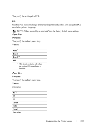 Page 287Understanding the Printer Menus285
To specify the settings for PCL.
PCL
Use the PCL menu to change printer settings that only affect jobs using the PCL 
emulation printer language.
 NOTE: Values marked by an asterisk (*) are the factory default menu settings.
Paper Tray
Purpose:
To specify the default paper tray.
Va l u e s :
Paper Size
Purpose:
To specify the default paper size.
Va l u e s :
mm series
Auto*
Tray 1
Tray 2
*1
SSF
*1This item is available only when 
the optional 250-sheet feeder is...