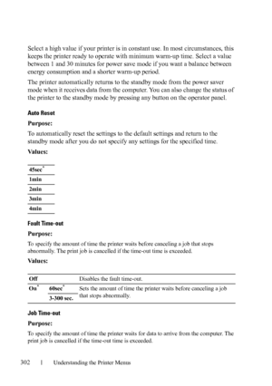 Page 304302Understanding the Printer Menus
Select a high value if your printer is in constant use. In most circumstances, this 
keeps the printer ready to operate with minimum warm-up time. Select a value 
between 1 and 30 minutes for power save mode if you want a balance between 
energy consumption and a shorter warm-up period.
The printer automatically returns to the standby mode from the power saver 
mode when it receives data from the computer. You can also change the status of 
the printer to the standby...