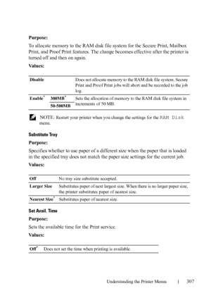 Page 309Understanding the Printer Menus307
Purpose:
To allocate memory to the RAM disk file system for the Secure Print, Mailbox 
Print, and Proof Print features. The change becomes effective after the printer is 
turned off and then on again.
Va l u e s :
 NOTE: Restart your printer when you change the settings for the RAM Disk 
menu.
Substitute Tray
Purpose:
Specifies whether to use paper of a different size when the paper that is loaded 
in the specified tray does not match the paper size settings for the...