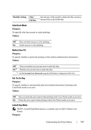 Page 311Understanding the Printer Menus309
ColorTrack Mode
Purpose:
To specify who has access to color printing.
Va l u e s :
NoAcct User Prt
Purpose:
To specify whether to permit the printing of data without authentication information. 
Va l u e s :
Col. Tra Err Rep
Purpose:
To specify whether to automatically print error-related information if printing with 
ColorTrack results in an error.
Va l u e s :
LetterH Dup Mode
 NOTE: LetterH Dup Mode feature is available only for Dell 2150cdn Color 
Printer.
Purpose:...