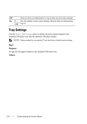 Page 320318Understanding the Printer Menus
Tray Settings
Use the Tray Settings menu to define the print media loaded in the 
standard 250-sheet tray and the optional 250-sheet feeder.
 NOTE: Values marked by an asterisk (*) are the factory default menu settings.
Tray 1
Purpose:
To specify the paper loaded in the standard 250-sheet tray.
Va l u e s :
Off*Does not allow an administrator to log in after one error entry attempt.
On 5Sets the number of error entry attempts allowed when an administrator 
logs in.
1-10
 