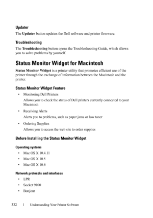Page 334332Understanding Your Printer Software
FILE LOCATION:  C:\Users\fxstdpc-
admin\Desktop\30_UG??\Mioga_SFP_UG_FM\Mioga_SFP_UG_FM\section20.fm
DELL CONFIDENTIAL – PRELIMINARY 9/13/10 - FOR PROOF ONLY
Updater
The Updater button updates the Dell software and printer firmware.
Troubleshooting
The Troubleshooting button opens the Troubleshooting Guide, which allows 
you to solve problems by yourself.
Status Monitor Widget for Macintosh
Status Monitor Widget is a printer utility that promotes efficient use of...
