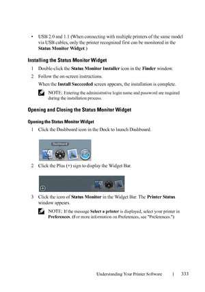 Page 335Understanding Your Printer Software333
FILE LOCATION:  C:\Users\fxstdpc-
admin\Desktop\30_UG??\Mioga_SFP_UG_FM\Mioga_SFP_UG_FM\section20.fm
DELL CONFIDENTIAL – PRELIMINARY 9/13/10 - FOR PROOF ONLY
• USB 2.0 and 1.1 (When connecting with multiple printers of the same model 
via USB cables, only the printer recognized first can be monitored in the 
Status Monitor Widget.)
Installing the Status Monitor Widget
1Double-click the Status Monitor Installer icon in the Finder window.
2Follow the on-screen...