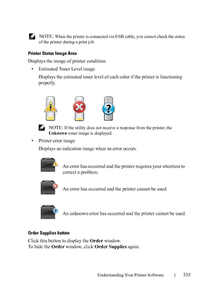 Page 337Understanding Your Printer Software335
FILE LOCATION:  C:\Users\fxstdpc-
admin\Desktop\30_UG??\Mioga_SFP_UG_FM\Mioga_SFP_UG_FM\section20.fm
DELL CONFIDENTIAL – PRELIMINARY 9/13/10 - FOR PROOF ONLY
 NOTE: When the printer is connected via USB cable, you cannot check the status 
of the printer during a print job.
Printer Status Image Area
Displays the image of printer condition.
• Estimated Toner Level image
Displays the estimated toner level of each color if the printer is functioning 
properly.
 NOTE: If...