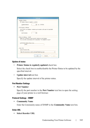 Page 347Understanding Your Printer Software345
FILE LOCATION:  C:\Users\fxstdpc-
admin\Desktop\30_UG??\Mioga_SFP_UG_FM\Mioga_SFP_UG_FM\section20.fm
DELL CONFIDENTIAL – PRELIMINARY 9/13/10 - FOR PROOF ONLY
Update of status
•Printer Status is regularly updated check box
Select the check box to enable/disable the Printer Status to be updated by the 
specified interval.
•
Update interval text box
Specify the update interval of the printer status.
Port Number Settings
• Port Number
Specify the port number in the Port...