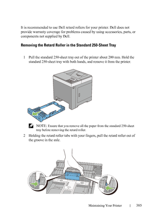 Page 387Maintaining Your Printer385
It is recommended to use Dell retard rollers for your printer. Dell does not 
provide warranty coverage for problems caused by using accessories, parts, or 
components not supplied by Dell.
Removing the Retard Roller in the Standard 250-Sheet Tray
1Pull the standard 250-sheet tray out of the printer about 200 mm. Hold the 
standard 250-sheet tray with both hands, and remove it from the printer.
 NOTE: Ensure that you remove all the paper from the standard 250-sheet 
tray...