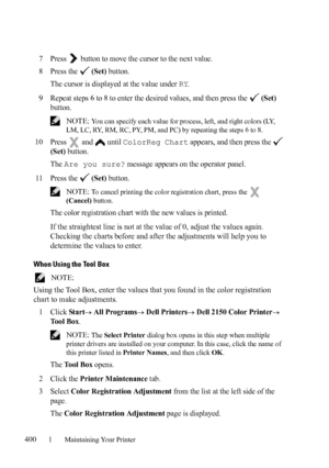 Page 402400Maintaining Your Printer
7Press   button to move the cursor to the next value.
8Press the   (Set) button.
The cursor is displayed at the value under 
RY.
9Repeat steps 6 to 8 to enter the desired values, and then press the   (Set) 
button.
 NOTE: You can specify each value for process, left, and right colors (LY, 
LM, LC, RY, RM, RC, PY, PM, and PC) by repeating the steps 6 to 8.
10Press  and  until ColorReg Chart appears, and then press the   
(Set) button.
The 
Are you sure? message appears on the...