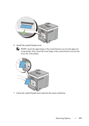 Page 407Removing Options405
FILE LOCATION:  C:\Users\fxstdpc-
admin\Desktop\30_UG??\Mioga_SFP_UG_FM\Mioga_SFP_UG_FM\section26.fm
DELL CONFIDENTIAL – PRELIMINARY 9/13/10 - FOR PROOF ONLY
6Install the control board cover.
 NOTE: Insert the upper hinge of the control board cover into the upper slit 
on the printer. Next, insert the lower hinge of the control board cover into the 
lower slit of the printer.
7Close the control board cover and turn the screw clockwise.
 