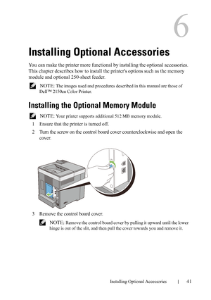 Page 43Installing Optional Accessories41
6
Installing Optional Accessories
You can make the printer more functional by installing the optional accessories. 
This chapter describes how to install the printers options such as the memory 
module and optional 250-sheet feeder.
 NOTE: The images used and procedures described in this manual are those of 
Dell™ 2150cn Color Printer.
Installing the Optional Memory Module
 NOTE: Your printer supports additional 512 MB memory module.
1Ensure that the printer is turned...