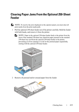 Page 427Clearing Jams425
FILE LOCATION:  C:\Users\fxstdpc-
admin\Desktop\30_UG??\Mioga_SFP_UG_FM\Mioga_SFP_UG_FM\section27.fm
DELL CONFIDENTIAL – PRELIMINARY 9/13/10 - FOR PROOF ONLY
Clearing Paper Jams From the Optional 250-Sheet 
Feeder
 NOTE: To resolve the error displayed on the operator panel, you must clear all 
print media from the print media path.
1Pull the optional 250-sheet feeder out of the printer carefully. Hold the feeder 
with both hands, and remove it from the printer.
 NOTE: Paper in the...