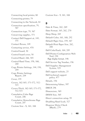 Page 485FILE LOCATION:  C:\Users\fxstdpc-
admin\Desktop\30_UG??\Mioga_SFP_UG_FM\Mioga_SFP_UG_FM\Mioga-SFP-UGIX.fm
DELL CONFIDENTIAL – PRELIMINARY 9/13/10
FOR PROOF ONLY
Index483
Connecting local printer, 80
Connecting printer, 79
Connecting to the Network, 81
Connection specification, 79, 
367
Connection type, 79, 367
Conserving supplies, 371
Contact Dell Support at, 145, 
151
Contact Person, 149
Contacting service, 470
Control board, 30
Control board cover, 30
Control Panel, 266, 303
Control Panel Tone, 158,...