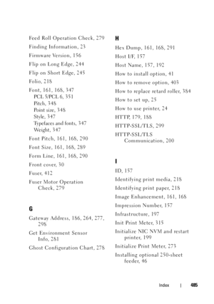 Page 487FILE LOCATION:  C:\Users\fxstdpc-
admin\Desktop\30_UG??\Mioga_SFP_UG_FM\Mioga_SFP_UG_FM\Mioga-SFP-UGIX.fm
DELL CONFIDENTIAL – PRELIMINARY 9/13/10
FOR PROOF ONLY
Index485
Feed Roll Operation Check, 279
Finding Information, 23
Firmware Version, 156
Flip on Long Edge, 244
Flip on Short Edge, 245
Fo l i o, 2 1 8
Font, 161, 168, 347
PCL 5/PCL 6, 35 1
Pitch, 3 4 8
Point size, 348
Style, 3 47
Typefaces and fonts, 3 4 7
We i g h t , 3 4 7
Font Pitch, 161, 168, 290
Font Size, 161, 168, 289
Form Line, 161, 168,...