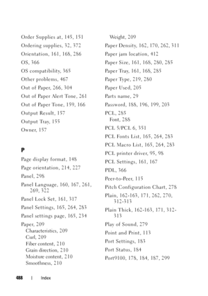 Page 490FILE LOCATION:  C:\Users\fxstdpc-
admin\Desktop\30_UG??\Mioga_SFP_UG_FM\Mioga_SFP_UG_FM\Mioga-SFP-UGIX.fm
DELL CONFIDENTIAL – PRELIMINARY 9/13/10
FOR PROOF ONLY
488Index
Order Supplies at, 145, 151
Ordering supplies, 32, 372
Orientation, 161, 168, 286
OS, 366
OS compatibility, 365
Other problems, 467
Out of Paper, 266, 304
Out of Paper Alert Tone, 261
Out of Paper Tone, 159, 166
Output Result, 157
Output Tray, 155
Owner, 157
P
Page display format, 148
Page orientation, 214, 227
Panel, 298
Panel Language,...