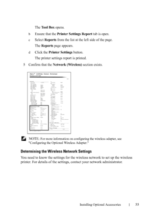 Page 57Installing Optional Accessories55
The Tool Box opens.
bEnsure that the Printer Settings Report tab is open.
cSelect Reports from the list at the left side of the page.
The 
Reports page appears.
dClick the Printer Settings button.
The printer settings report is printed.
5Confirm that the Network (Wireless) section exists.
 NOTE: For more information on configuring the wireless adapter, see 
Configuring the Optional Wireless Adapter.
Determining the Wireless Network Settings
You need to know the settings...