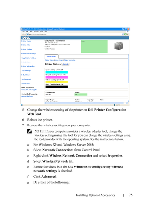 Page 77Installing Optional Accessories75
5Change the wireless setting of the printer on Dell Printer Configuration 
Web Tool
.
6Reboot the printer.
7Restore the wireless settings on your computer.
 NOTE: If your computer provides a wireless adapter tool, change the 
wireless settings using this tool. Or you can change the wireless settings using 
the tool provided with the operating system. See the instructions below.
a
For Windows XP and Windows Server 2003:
bSelect Network Connections from Control Panel....