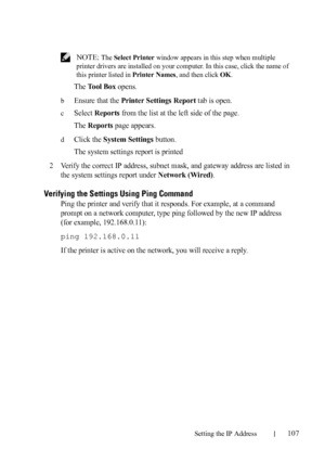 Page 109Setting the IP Address107
FILE LOCATION:  C:\Users\fxstdpc-
admin\Desktop\30_UG??\Mioga_AIO_UG_FM\Mioga_AIO_UG_FM\section08.fm
DELL CONFIDENTIAL – PRELIMINARY 9/13/10 - FOR PROOF ONLY
 NOTE: The Select Printer window appears in this step when multiple 
printer drivers are installed on your computer. In this case, click the name of 
this printer listed in Printer Names, and then click OK.
The Tool Box opens.
bEnsure that the Printer Settings Report tab is open.
cSelect Reports from the list at the left...