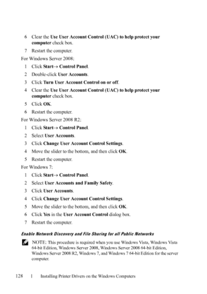 Page 130128Installing Printer Drivers on the Windows Computers
FILE LOCATION:  C:\Users\fxstdpc-
admin\Desktop\30_UG??\Mioga_AIO_UG_FM\Mioga_AIO_UG_FM\section10.fm
DELL CONFIDENTIAL – PRELIMINARY 9/13/10 - FOR PROOF ONLY
6Clear the Use User Account Control (UAC) to help protect your 
computer
 check box.
7Restart the computer.
For Windows Server 2008:
1
Click Star t Control Panel.
2Double-click User Accounts.
3Click Turn User Account Control on or off.
4Clear the Use User Account Control (UAC) to help protect...