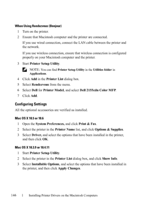 Page 148146Installing Printer Drivers on the Macintosh Computers
FILE LOCATION:  C:\Users\fxstdpc-
admin\Desktop\30_UG??\Mioga_AIO_UG_FM\Mioga_AIO_UG_FM\section11.fm
DELL CONFIDENTIAL – PRELIMINARY 9/13/10 - FOR PROOF ONLY
When Using Rendezvous (Bonjour)
1Turn on the printer.
2Ensure that Macintosh computer and the printer are connected.
If you use wired connection, connect the LAN cable between the printer and 
the network.
If you use wireless connection, ensure that wireless connection is configured 
properly...