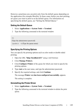 Page 151Installing Printer Drivers on the Linux Computers (CUPS)149
FILE LOCATION:  C:\Users\fxstdpc-
admin\Desktop\30_UG??\Mioga_AIO_UG_FM\Mioga_AIO_UG_FM\section12.fm
DELL CONFIDENTIAL – PRELIMINARY 9/13/10 - FOR PROOF ONLY
However, sometimes you can print only from the default queue depending on 
the application (for example Mozilla). In these cases, before you start printing, 
set queue you want to print to as the default queue. For information on 
specifying the default queue, see Setting the Default...