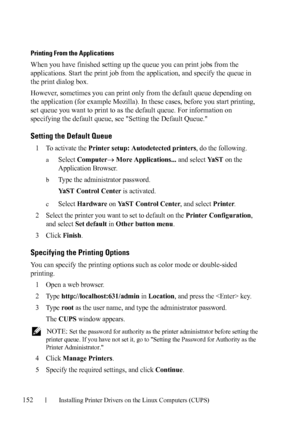 Page 154152Installing Printer Drivers on the Linux Computers (CUPS)
FILE LOCATION:  C:\Users\fxstdpc-
admin\Desktop\30_UG??\Mioga_AIO_UG_FM\Mioga_AIO_UG_FM\section12.fm
DELL CONFIDENTIAL – PRELIMINARY 9/13/10 - FOR PROOF ONLY
Printing From the Applications
When you have finished setting up the queue you can print jobs from the 
applications. Start the print job from the application, and specify the queue in 
the print dialog box. 
However, sometimes you can print only from the default queue depending on 
the...