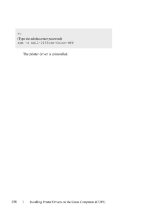 Page 160158Installing Printer Drivers on the Linux Computers (CUPS)
FILE LOCATION:  C:\Users\fxstdpc-
admin\Desktop\30_UG??\Mioga_AIO_UG_FM\Mioga_AIO_UG_FM\section12.fm
DELL CONFIDENTIAL – PRELIMINARY 9/13/10 - FOR PROOF ONLY
The printer driver is uninstalled.
su
(Type the administrator password)
rpm -e Dell-2155cdn-Color-MFP
 