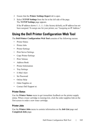 Page 165Dell Printer Configuration Web Tool163
2Ensure that the Printer Settings Report tab is open.
3Select TCP/IP Settings from the list at the left side of the page.
The 
TCP/IP Settings page appears.
If the IP address shows 
0.0.0.0 (the factory default), an IP address has not 
been assigned. To assign one for your printer, see 
Assigning an IP Address.
Using the Dell Printer Configuration Web Tool
The Dell Printer Configuration Web Tool consists of the following menus:
• Printer Status
• Printer Jobs
•...