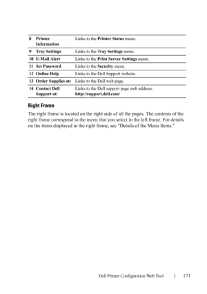 Page 173Dell Printer Configuration Web Tool171
Right Frame
The right frame is located on the right side of all the pages. The contents of the 
right frame correspond to the menu that you select in the left frame. For details 
on the items displayed in the right frame, see Details of the Menu Items.
8Printer 
InformationLinks to the Printer Status menu.
9 Tray SettingsLinks to the Tray Settings menu.
10 E-Mail AlertLinks to the Print Server Settings menu.
11 S et  Pa s s w o rdLinks to the Security menu.
12...