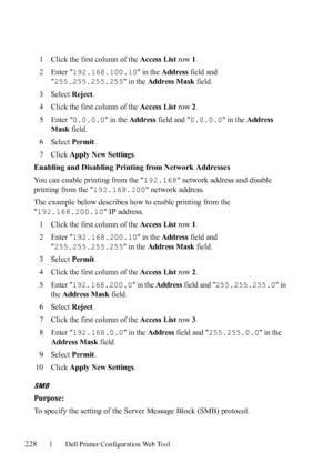 Page 230228Dell Printer Configuration Web Tool
1Click the first column of the Access List row 1.
2Enter 192.168.100.10 in the Address field and 

255.255.255.255 in the Address Mask field.
3Select Reject.
4Click the first column of the Access List row 2.
5Enter 0.0.0.0 in the Address field and 0.0.0.0 in the Address 
Mask
 field.
6Select Permit.
7Click Apply New Settings.
Enabling and Disabling Printing from Network Addresses
You can enable printing from the 192.168 network address and disable 
printing from the...