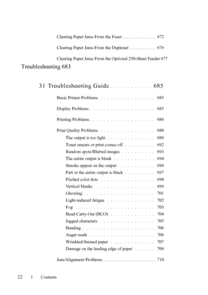 Page 24FILE LOCATION:  
C:\Users\fxstdpc-admin\Desktop\30_UG??\Mioga_AIO_UG_FM\Mioga_AIO
_UG_FM\Mioga-AIO-UGTOC.fm
22Contents
Clearing Paper Jams From the Fuser . . . . . . . . . . . . . . .  672
Clearing Paper Jams From the Duplexer . . . . . . . . . . . .  676
Clearing Paper Jams From the Optional 250-Sheet Feeder 677
Troubleshooting 683
31 Troubleshooting Guide
. . . . . . . . . . . .  685
Basic Printer Problems . . . . . . . . . . . . . . . .  685
Display Problems
. . . . . . . . . . . . . . . . . . .  685...