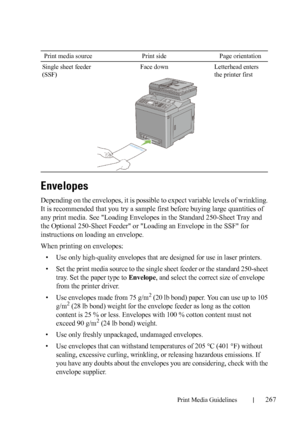 Page 269Print Media Guidelines267
FILE LOCATION:  C:\Users\fxstdpc-
admin\Desktop\30_UG??\Mioga_AIO_UG_FM\Mioga_AIO_UG_FM\section14.fm
DELL CONFIDENTIAL – PRELIMINARY 9/13/10 - FOR PROOF ONLY
Envelopes
Depending on the envelopes, it is possible to expect variable levels of wrinkling. 
It is recommended that you try a sample first before buying large quantities of 
any print media. See 
Loading Envelopes in the Standard 250-Sheet Tray and 
the Optional 250-Sheet Feeder
 or Loading an Envelope in the SSF for...