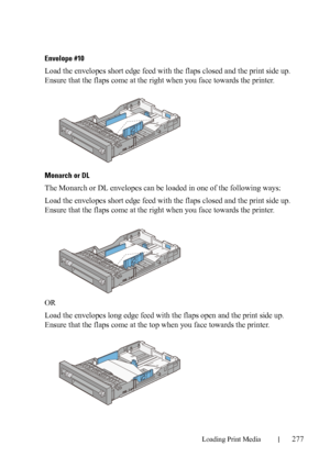 Page 279Loading Print Media277
FILE LOCATION:  C:\Users\fxstdpc-
admin\Desktop\30_UG??\Mioga_AIO_UG_FM\Mioga_AIO_UG_FM\section15.fm
DELL CONFIDENTIAL – PRELIMINARY 9/13/10 - FOR PROOF ONLY
Envelope #10 
Load the envelopes short edge feed with the flaps closed and the print side up. 
Ensure that the flaps come at the right when you face towards the printer.
Monarch or DL
The Monarch or DL envelopes can be loaded in one of the following ways:
Load the envelopes short edge feed with the flaps closed and the print...