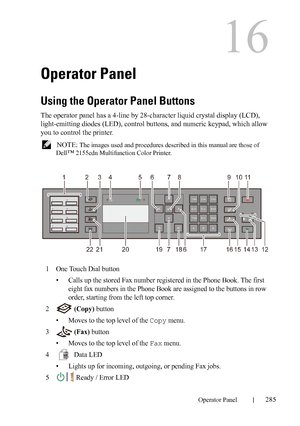 Page 287DELL CONFIDENTIAL – PRELIMINARY 9/13/10 - FOR PROOF ONLY
Operator Panel285
16
Operator Panel
Using the Operator Panel Buttons
The operator panel has a 4-line by 28-character liquid crystal display (LCD), 
light-emitting diodes (LED), control buttons, and numeric keypad, which allow 
you to control the printer.
 NOTE: The images used and procedures described in this manual are those of 
Dell
™ 2155cdn Multifunction Color Printer.
1One Touch Dial button
• Calls up the stored Fax number registered in the...