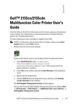 Page 31DELL CONFIDENTIAL – PRELIMINARY 9/13/10 - FOR PROOF ONLY
Dell™ 2155cn/2155cdn Multifunction Color Printer Users Guide29
1
Dell™ 2155cn/2155cdn 
Multifunction Color Printer Users 
Guide
Click the links to the left for information on the features, options, and operation 
of your printer. For information on other documentation included with your 
printer, see Finding Information.
To order replacement toner cartridges or supplies from Dell:
 NOTE: For Macintosh, start the Status Monitor Widget, and then...